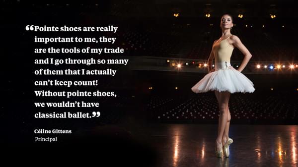 Pointe shoes are really important to me, the are the tools of my trade and i go through so many of them that I actually can't keep count! Without pointe shoes, we wouldn't have classical ballet. Céline Gittens